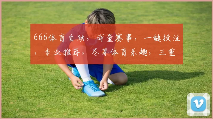666体育自助，海量赛事，一键投注，专业推荐，尽享体育乐趣，三重优惠，等你来战，
