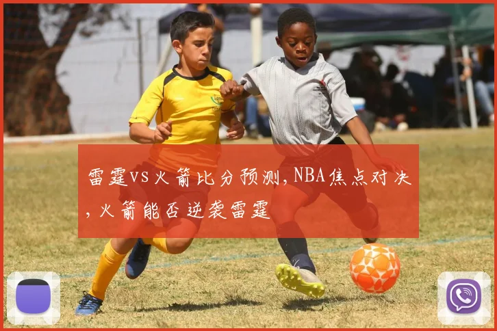 雷霆vs火箭比分预测,NBA焦点对决,火箭能否逆袭雷霆